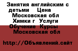 Занятия английским с детьми  › Цена ­ 600 - Московская обл., Химки г. Услуги » Обучение. Курсы   . Московская обл.